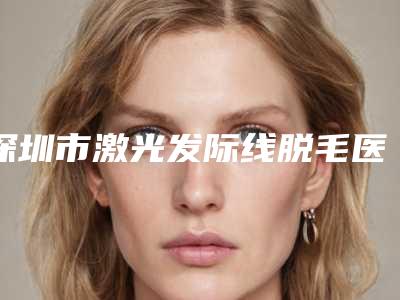 深圳市激光发际线脱毛医院正规的有哪些(深圳市激光发际线脱毛整形医院)