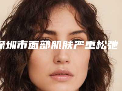 深圳市面部肌肤严重松弛下垂医院排行前10强独家更新（深圳利美康西一诺医疗美容实力汇总）