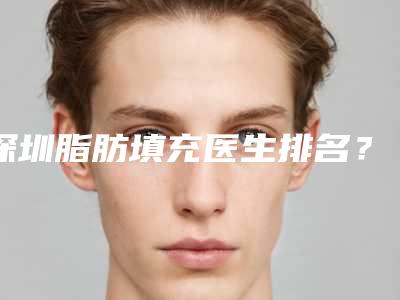 深圳脂肪填充医生排名?脂肪填充领域中的技术上值得信赖