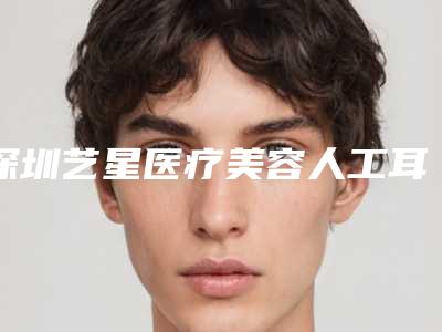 深圳艺星医疗美容人工耳再造做好吗评价反馈-附整形收费标准