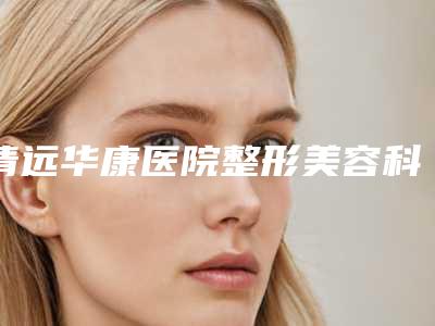 清远华康医院整形美容科,清远瑞丽医疗美容整形门诊部哪家好一目了然
