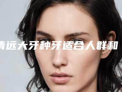 清远大牙种牙适合人群和注意事项