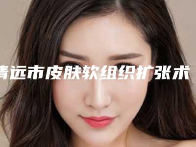 清远市皮肤软组织扩张术价格对比参考一览-均价皮肤软组织扩张术11330元