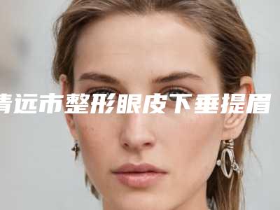 清远市整形眼皮下垂提眉割双眼皮医院哪家技术好-眼皮下垂提眉割双眼皮手术治疗价格是多少