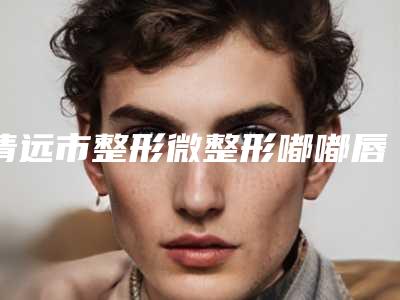 清远市整形微整形嘟嘟唇医院-清远市微整形嘟嘟唇医院在榜名单前十强口碑讲述