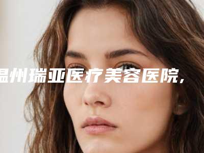 温州瑞亚医疗美容医院,杭州颜术西城医疗美容中心实力对比测评价格表参考