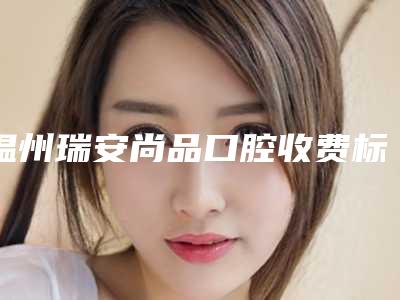 温州瑞安尚品口腔收费标准参考流出-拨埋伏牙手术价格水平如何