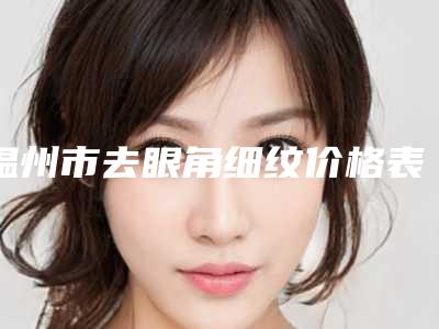 温州市去眼角细纹价格表(费用)近期更新上线-近8个月均价为3299元