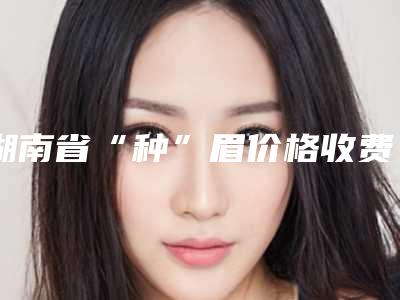 湖南省“种”眉价格收费表2025全新参考详情(“种”眉均价为:14588元)