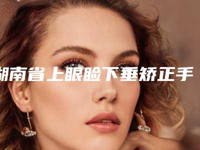 湖南省上眼睑下垂矫正手术医生上榜清单十强哪位安全-湖南省上眼睑下垂矫正手术整形医生