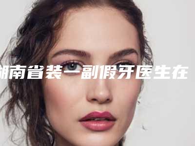 湖南省装一副假牙医生在榜名单前十深入盘点-湖南省邓年丰口腔医生