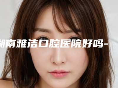 湖南雅洁口腔医院好吗-价格表(费用)完整版一览