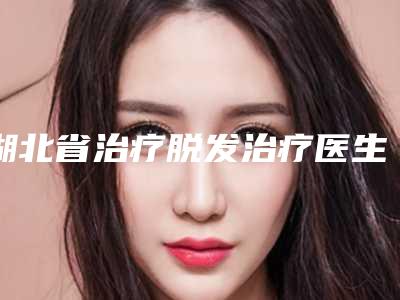 湖北省治疗脱发治疗医生在榜清单上榜个个实力派-湖北省治疗脱发治疗整形医生