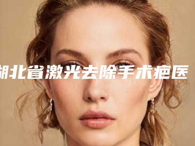 湖北省激光去除手术疤医生排名榜top10强公示-王金波医生当地人强烈推荐的专业整形专家