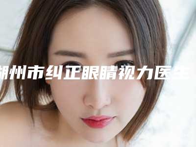 湖州市纠正眼睛视力医生在榜名单十强值得选-湖州市纠正眼睛视力整形医生