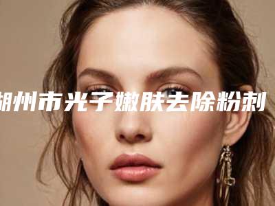 湖州市光子嫩肤去除粉刺医院哪家性价比高-湖州市中心医院整形美容科口碑评价反馈