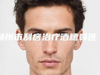 湖州市刮痧治疗酒糟鼻医生综合实力排名榜强力安利-姚伟华医生选择不亏