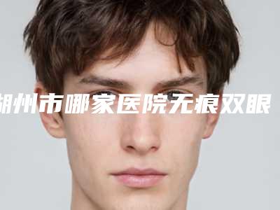 湖州市哪家医院无痕双眼皮术好(湖州依梵医疗美容诊所锁定前四强)