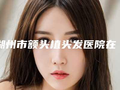 湖州市额头植头发医院在榜名单top7权威一览(湖州恒颜美整形美容门诊部评价看很靠谱)