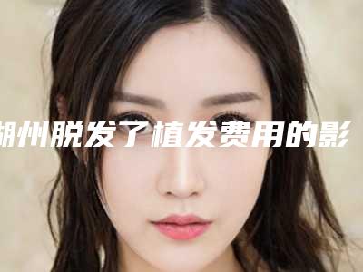 湖州脱发了植发费用的影响因素你知道多少呢