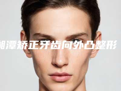 湘潭矫正牙齿向外凸整形后怎么护理不会留疤