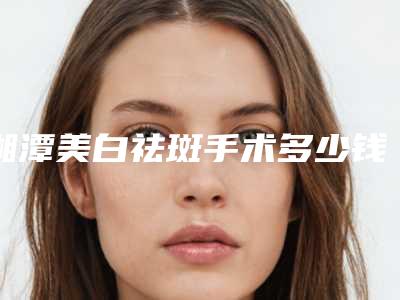湘潭美白祛斑手术多少钱,湘潭美白祛斑整形手术费是多少