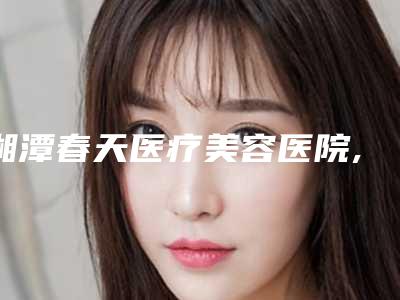 湘潭春天医疗美容医院,湘潭春天整形美容门诊部口碑大PK