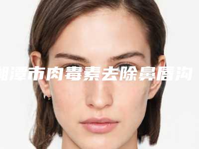 湘潭市肉毒素去除鼻唇沟价格表_收费标准-湘潭市肉毒素去除鼻唇沟价格行情