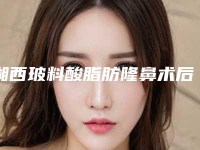 湘西玻料酸脂肪隆鼻术后护理与保养