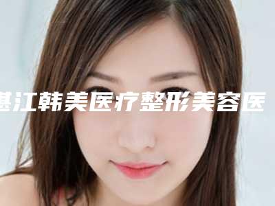 湛江韩美医疗整形美容医院,湛江星念医疗美容诊所地址在哪收费价格表
