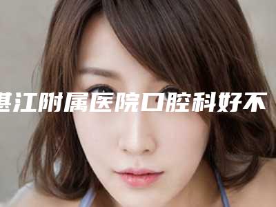 湛江附属医院口腔科好不好-价格收费表项目大揭底