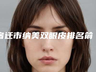 宿迁市纳美双眼皮排名前三效果怎么样-宿迁市纳美双眼皮整形医院