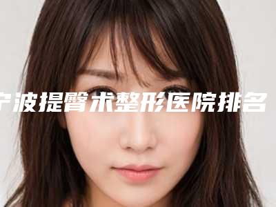 宁波提臀术整形医院排名榜前8名,宁波市医院整形美容科多种项目满足大家