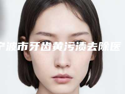 宁波市牙齿黄污渍去除医院在榜名单前十名医美机构汇总(宁波市牙齿黄污渍去除口腔医院私立医美服务更好)