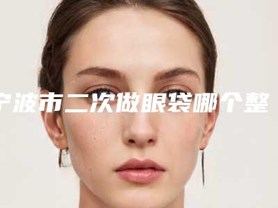 宁波市二次做眼袋哪个整形医院比较好(宁波市二次做眼袋医院排名榜top10强哪个技术棒)