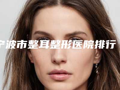 宁波市整耳整形医院排行榜前十名单被揭开(宁波市整耳整形整形医院)