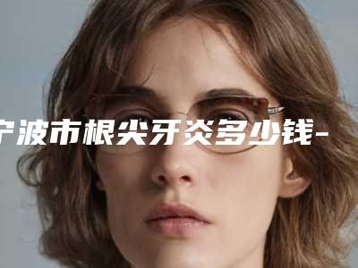 宁波市根尖牙炎多少钱-宁波市根尖牙炎医院上榜名单前十名医生选择攻略