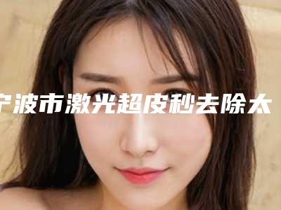 宁波市激光超皮秒去除太田痣医院在榜名单强榜前十名可靠吗（宁波静港医疗美容每一家是良心腿甲）