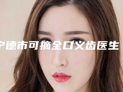 宁德市可摘全口义齿医生排名榜综合实力前十名全新出炉-宁德市可摘全口义齿口腔医生