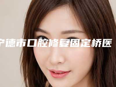 宁德市口腔修复固定桥医院排名榜前十名深度评判(宁德市口腔修复固定桥口腔医院十大资料到手可详查)