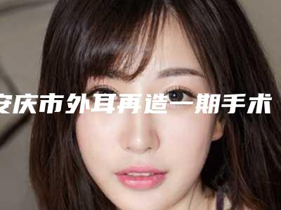 安庆市外耳再造一期手术项目价格查询-安庆市外耳再造一期手术手术费用查询
