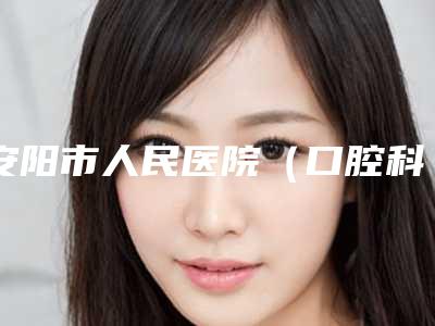 安阳市人民医院(口腔科)价格(价目)附2025一览表附口腔种植牙齿案例