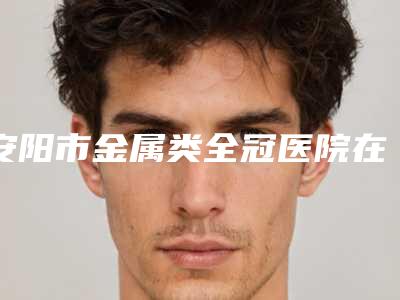 安阳市金属类全冠医院在榜名单top10全新汇总(安阳文峰区邓风芹口腔诊所排行榜第一)