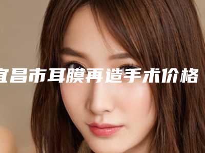 宜昌市耳膜再造手术价格表(费用)口碑专家2025公布-宜昌市耳膜再造手术整形手术价格是多少