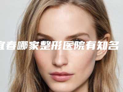宜春哪家整形医院有知名医生(寻找宜春整形医院的专家)(宜春最出名的整形医院)