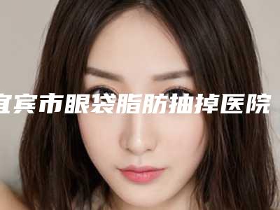 宜宾市眼袋脂肪抽掉医院排行榜前10强刚出炉-宜宾市南溪区大观镇中心卫生院