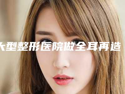 大型整形医院做全耳再造整形术大约须要多少金钱