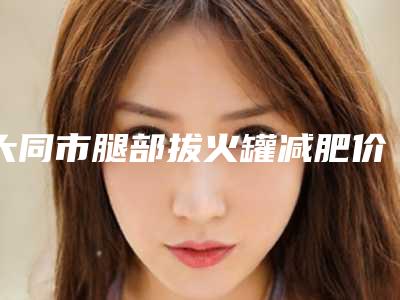 大同市腿部拔火罐减肥价格表2025悄然降临(2025年均价为:364元)