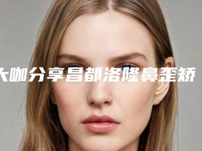 大咖分享昌都洛隆鼻歪矫正价格多少钱啊在线预览