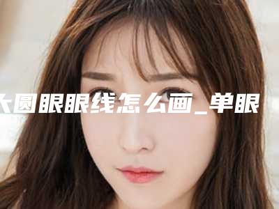 大圆眼眼线怎么画_单眼皮绣眼线